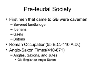 Pre-feudal Society First men that came to GB were cavemen Severed landbridge Iberians Gaels Britons Roman Occupation(55 B.C.-410 A.D.) Anglo-Saxon Times(410-871) Angles, Saxons, and Jutes Old English or Anglo-Saxon 