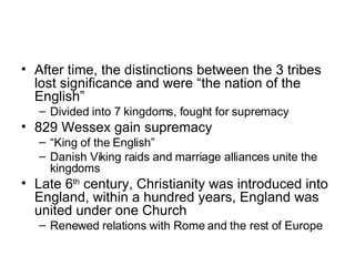 After time, the distinctions between the 3 tribes lost significance and were “the nation of the English” Divided into 7 kingdoms, fought for supremacy 829 Wessex gain supremacy “ King of the English” Danish Viking raids and marriage alliances unite the kingdoms Late 6 th  century, Christianity was introduced into England, within a hundred years, England was united under one Church Renewed relations with Rome and the rest of Europe 