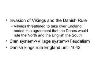 Invasion of Vikings and the Danish Rule Vikings threatened to take over England, ended in a agreement that the Danes would rule the North and the English the South Clan system->Village system->Feudalism Danish kings rule England until 1042 