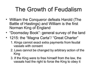 The Growth of Feudalism William the Conqueror defeats Harold (The Battle of Hastings) and William is the first Norman King of England “ Doomsday Book”: general survey of the land 1215: the “Magna Carta”/ “Great Charter” 1. Kings cannot exact extra payments from feudal vassals with consent 2. Laws cannot be changed by arbitrary action of the King 3. If the King were to free himself from the law, the vassals had the right to force the King to obey it 