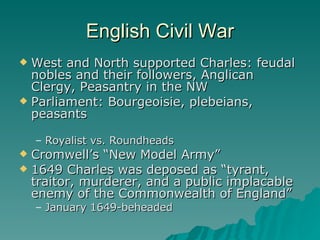 English Civil War West and North supported Charles: feudal nobles and their followers, Anglican Clergy, Peasantry in the NW Parliament: Bourgeoisie, plebeians, peasants Royalist vs. Roundheads Cromwell’s “New Model Army” 1649 Charles was deposed as “tyrant, traitor, murderer, and a public implacable enemy of the Commonwealth of England” January 1649-beheaded 