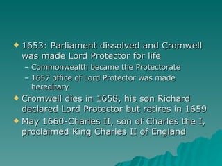 1653: Parliament dissolved and Cromwell was made Lord Protector for life Commonwealth became the Protectorate 1657 office of Lord Protector was made hereditary Cromwell dies in 1658, his son Richard declared Lord Protector but retires in 1659 May 1660-Charles II, son of Charles the I, proclaimed King Charles II of England 