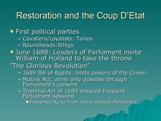 Restoration and the Coup D’Etat First political parties Cavaliers/Loyalists: Tories Roundheads:Whigs June 1688: Leaders of Parliament invite William of Holland to take the throne ” The Glorious Revolution” 1689 Bill of Rights: limits powers of the Crown Mutiny Act: army only possible through Parliament’s consent Triennial Act of 1694 ensured frequent Parliament sessions Prevented Kings from ruling without Parliament  