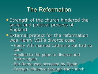 The Reformation Strength of the church hindered the social and political process of England External pretext for the reformation was Henry VIII’s divorce case Henry VIII married Catherine but had no sons Applied to the pope to divorce and marry again But Rome was occupied by Spain Foreign influence through the church 