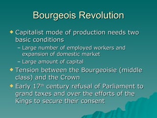Bourgeois Revolution Capitalist mode of production needs two basic conditions Large number of employed workers and expansion of domestic market Large amount of capital Tension between the Bourgeoisie (middle class) and the Crown Early 17 th  century refusal of Parliament to grand taxes and over the efforts of the Kings to secure their consent 