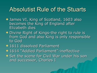 Absolutist Rule of the Stuarts  James VI, King of Scotland, 1603 also becomes the King of England after Elizabeth dies Divine Right of Kings-the right to rule is from God and also King is only responsible to God 1611 dissolved Parliament 1614 “Addled Parliament”-ineffective  Set the scene for Civil War under his son and successor, Charles I  