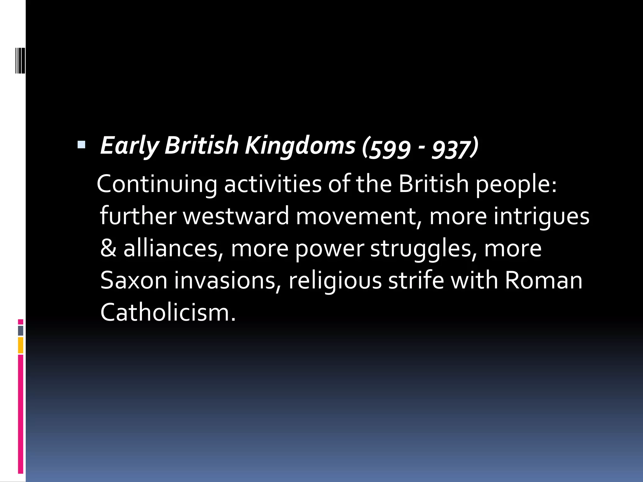  Early British Kingdoms (599 - 937)
Continuing activities of the British people:
further westward movement, more intrigues
& alliances, more power struggles, more
Saxon invasions, religious strife with Roman
Catholicism.
 