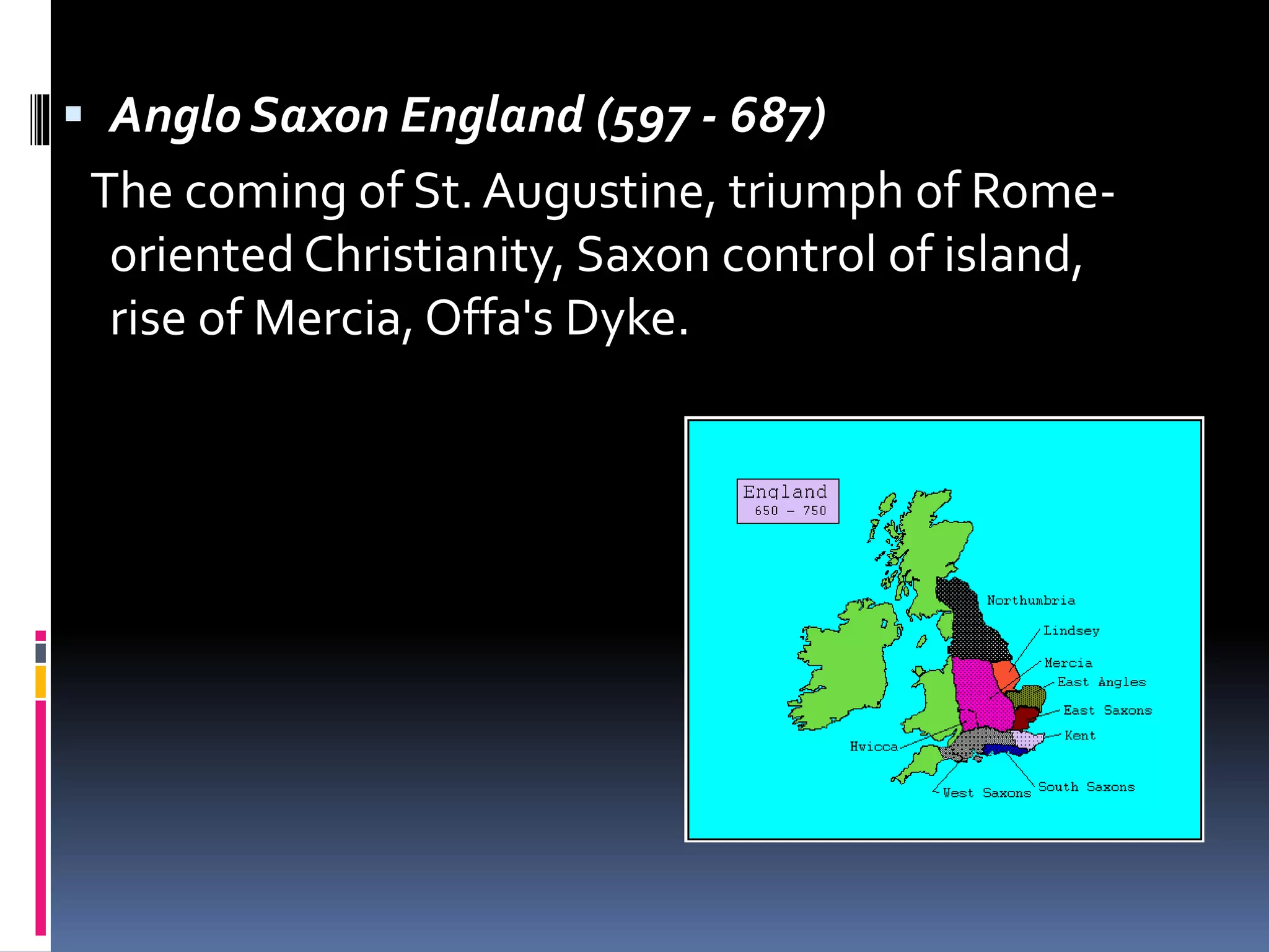  Anglo Saxon England (597 - 687)
The coming of St. Augustine, triumph of Rome-
oriented Christianity, Saxon control of island,
rise of Mercia, Offa's Dyke.
 