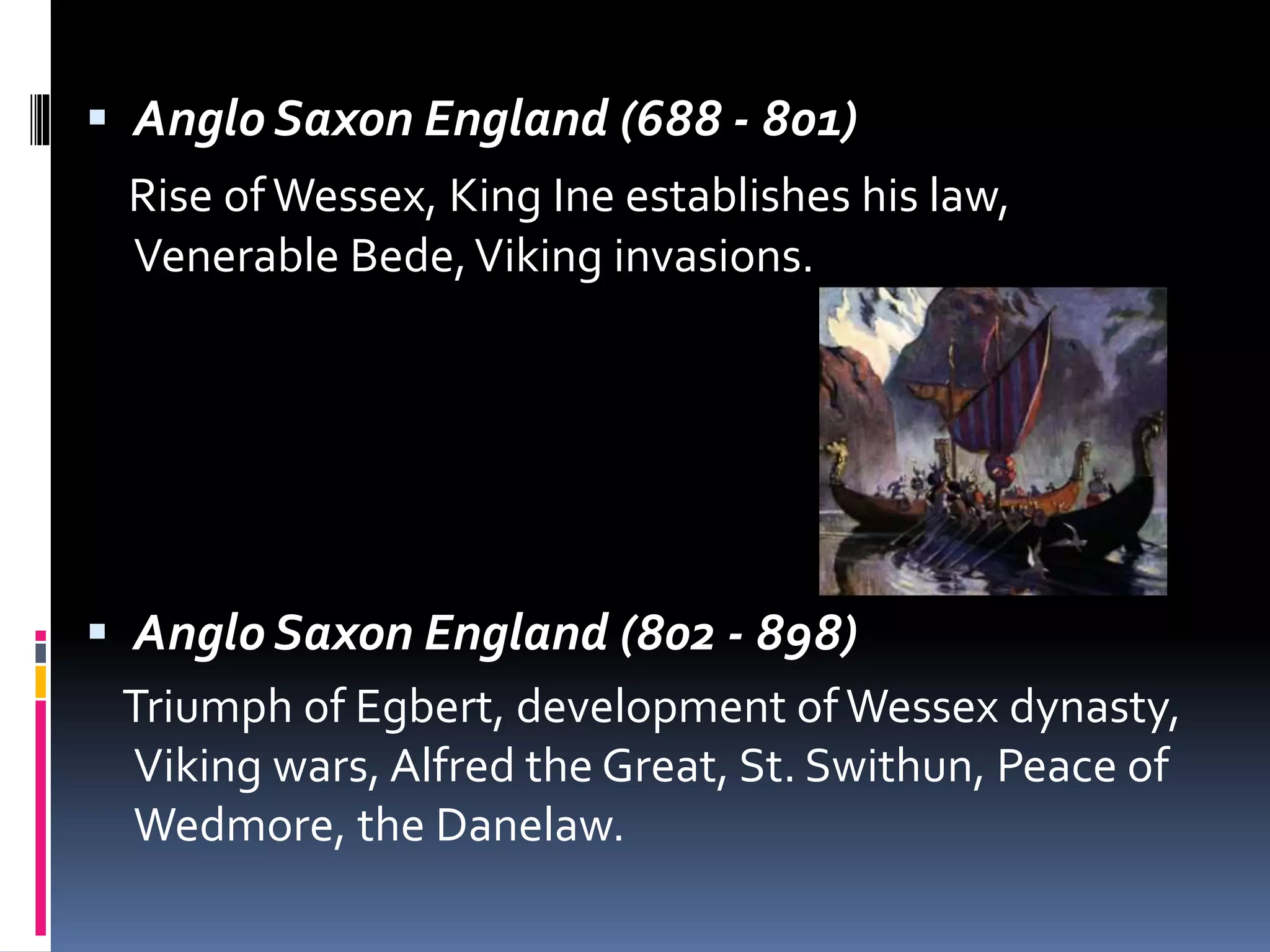  Anglo Saxon England (688 - 801)
Rise ofWessex, King Ine establishes his law,
Venerable Bede,Viking invasions.
 Anglo Saxon England (802 - 898)
Triumph of Egbert, development ofWessex dynasty,
Viking wars, Alfred the Great, St. Swithun, Peace of
Wedmore, the Danelaw.
 