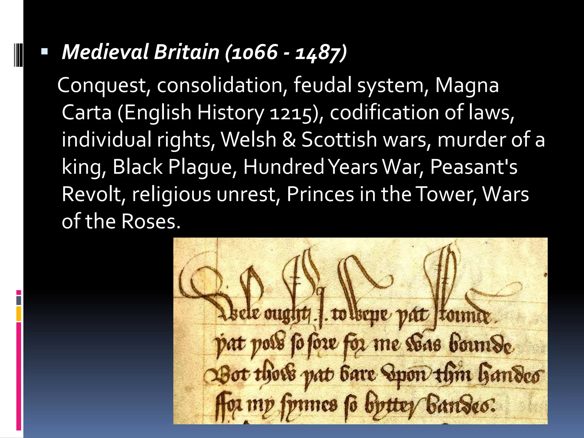  Medieval Britain (1066 - 1487)
Conquest, consolidation, feudal system, Magna
Carta (English History 1215), codification of laws,
individual rights, Welsh & Scottish wars, murder of a
king, Black Plague, HundredYearsWar, Peasant's
Revolt, religious unrest, Princes in theTower,Wars
of the Roses.
 
