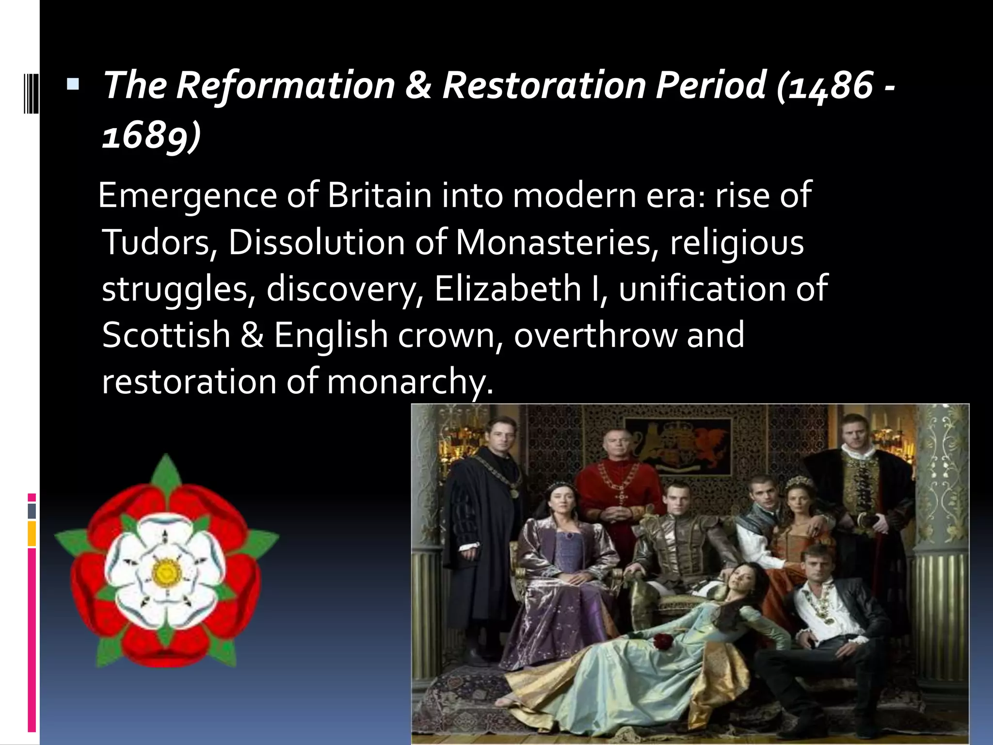  The Reformation & Restoration Period (1486 -
1689)
Emergence of Britain into modern era: rise of
Tudors, Dissolution of Monasteries, religious
struggles, discovery, Elizabeth I, unification of
Scottish & English crown, overthrow and
restoration of monarchy.
 