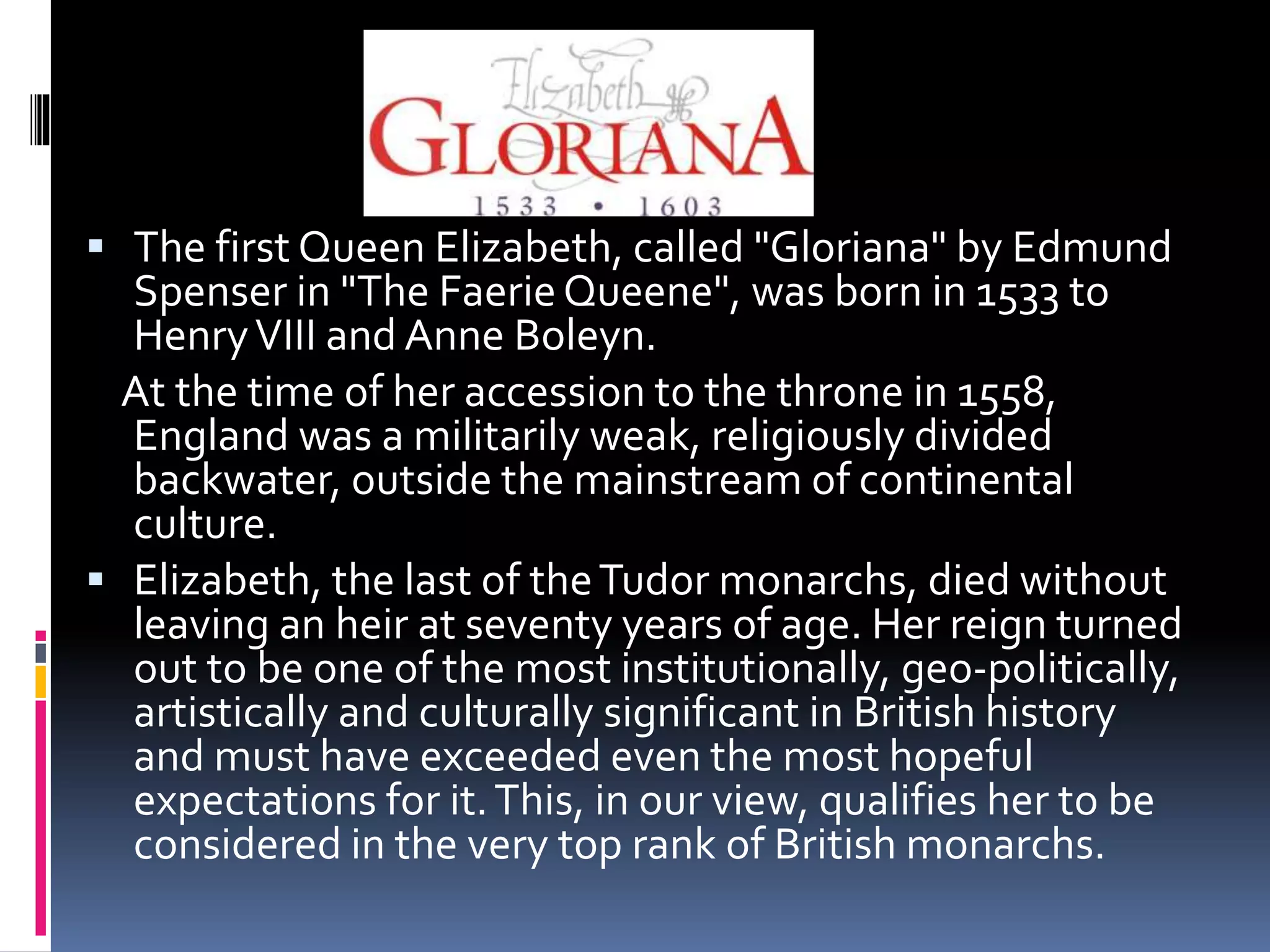  The first Queen Elizabeth, called "Gloriana" by Edmund
Spenser in "The FaerieQueene", was born in 1533 to
HenryVIII and Anne Boleyn.
At the time of her accession to the throne in 1558,
England was a militarily weak, religiously divided
backwater, outside the mainstream of continental
culture.
 Elizabeth, the last of theTudor monarchs, died without
leaving an heir at seventy years of age. Her reign turned
out to be one of the most institutionally, geo-politically,
artistically and culturally significant in British history
and must have exceeded even the most hopeful
expectations for it.This, in our view, qualifies her to be
considered in the very top rank of British monarchs.
 