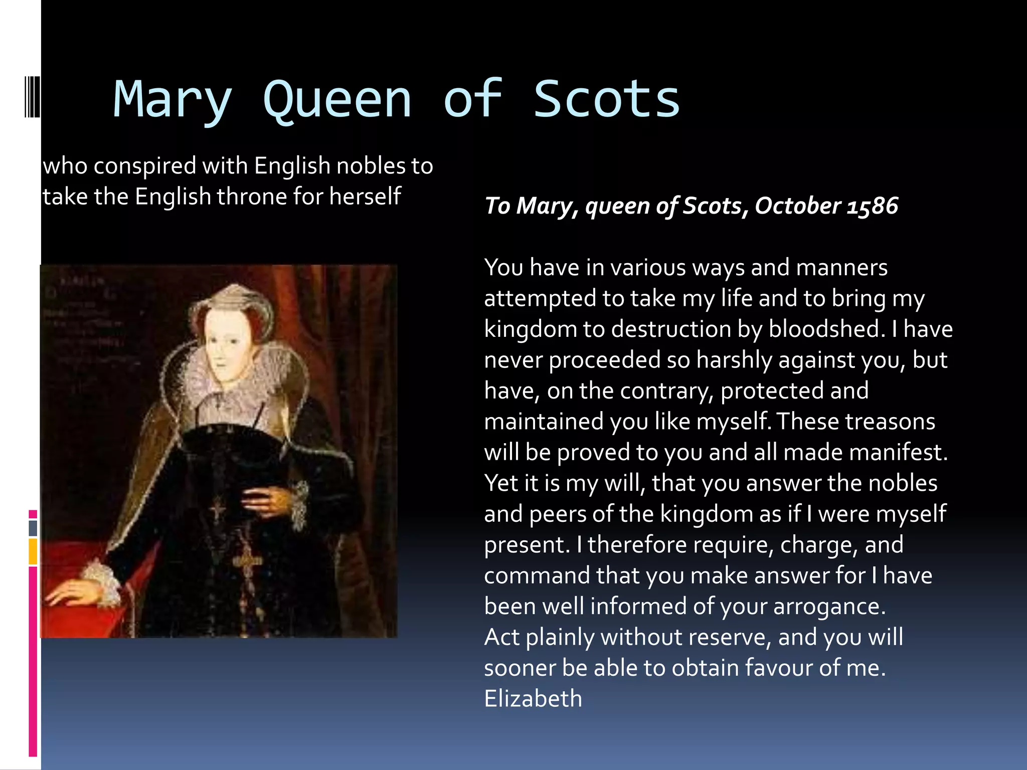 Mary Queen of Scots
who conspired with English nobles to
take the English throne for herself To Mary, queen of Scots, October 1586
You have in various ways and manners
attempted to take my life and to bring my
kingdom to destruction by bloodshed. I have
never proceeded so harshly against you, but
have, on the contrary, protected and
maintained you like myself.These treasons
will be proved to you and all made manifest.
Yet it is my will, that you answer the nobles
and peers of the kingdom as if I were myself
present. I therefore require, charge, and
command that you make answer for I have
been well informed of your arrogance.
Act plainly without reserve, and you will
sooner be able to obtain favour of me.
Elizabeth
 