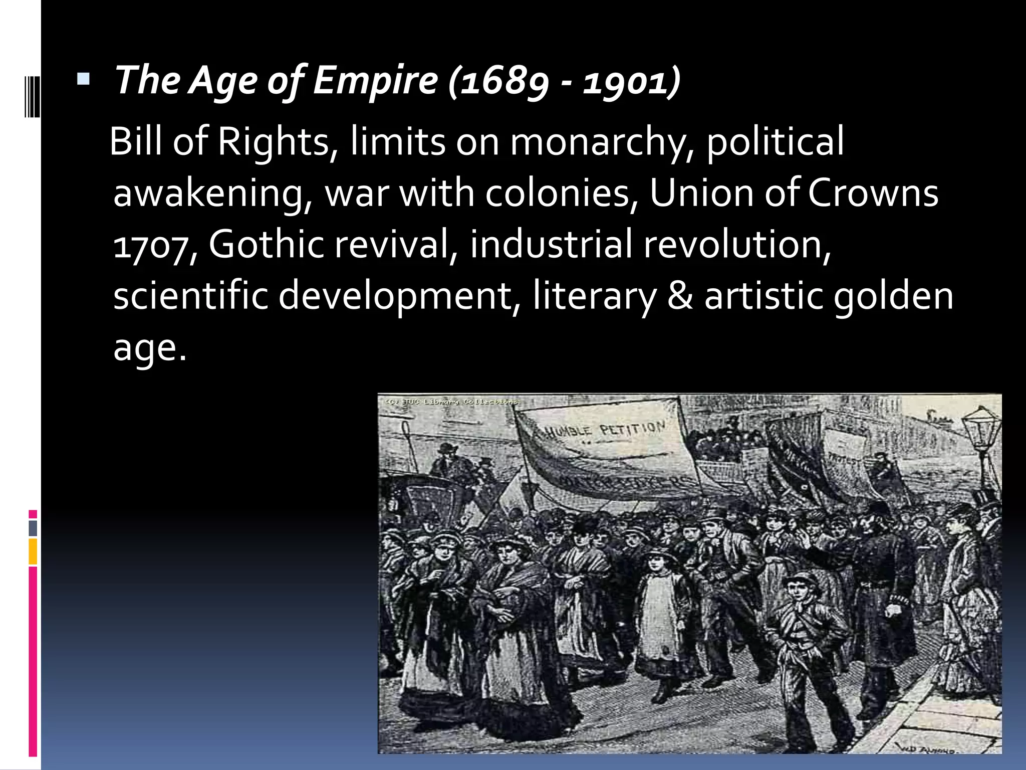  The Age of Empire (1689 - 1901)
Bill of Rights, limits on monarchy, political
awakening, war with colonies, Union of Crowns
1707, Gothic revival, industrial revolution,
scientific development, literary & artistic golden
age.
 