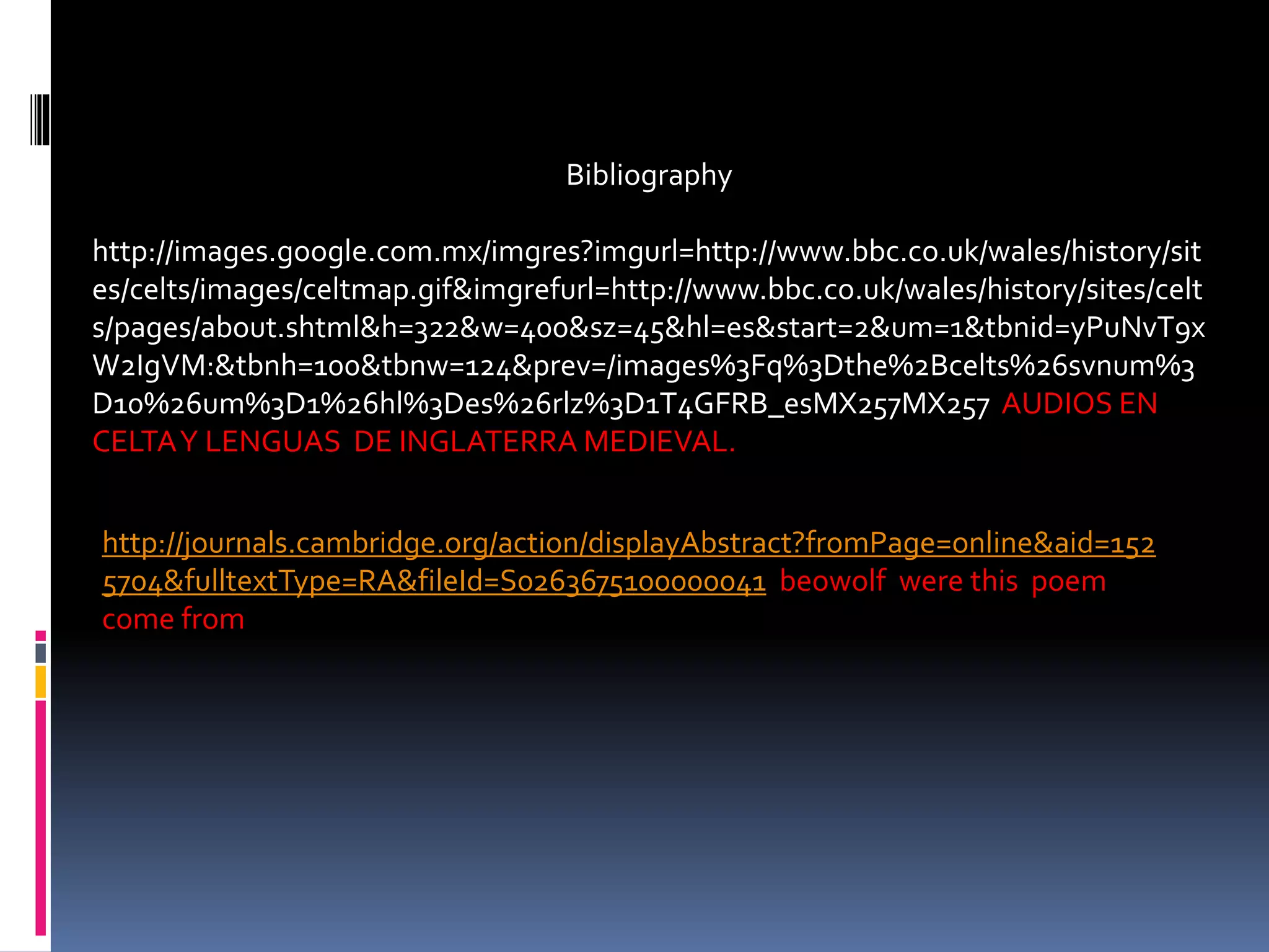 Bibliography
http://images.google.com.mx/imgres?imgurl=http://www.bbc.co.uk/wales/history/sit
es/celts/images/celtmap.gif&imgrefurl=http://www.bbc.co.uk/wales/history/sites/celt
s/pages/about.shtml&h=322&w=400&sz=45&hl=es&start=2&um=1&tbnid=yPuNvT9x
W2IgVM:&tbnh=100&tbnw=124&prev=/images%3Fq%3Dthe%2Bcelts%26svnum%3
D10%26um%3D1%26hl%3Des%26rlz%3D1T4GFRB_esMX257MX257 AUDIOS EN
CELTAY LENGUAS DE INGLATERRA MEDIEVAL.
http://journals.cambridge.org/action/displayAbstract?fromPage=online&aid=152
5704&fulltextType=RA&fileId=S0263675100000041 beowolf were this poem
come from
 