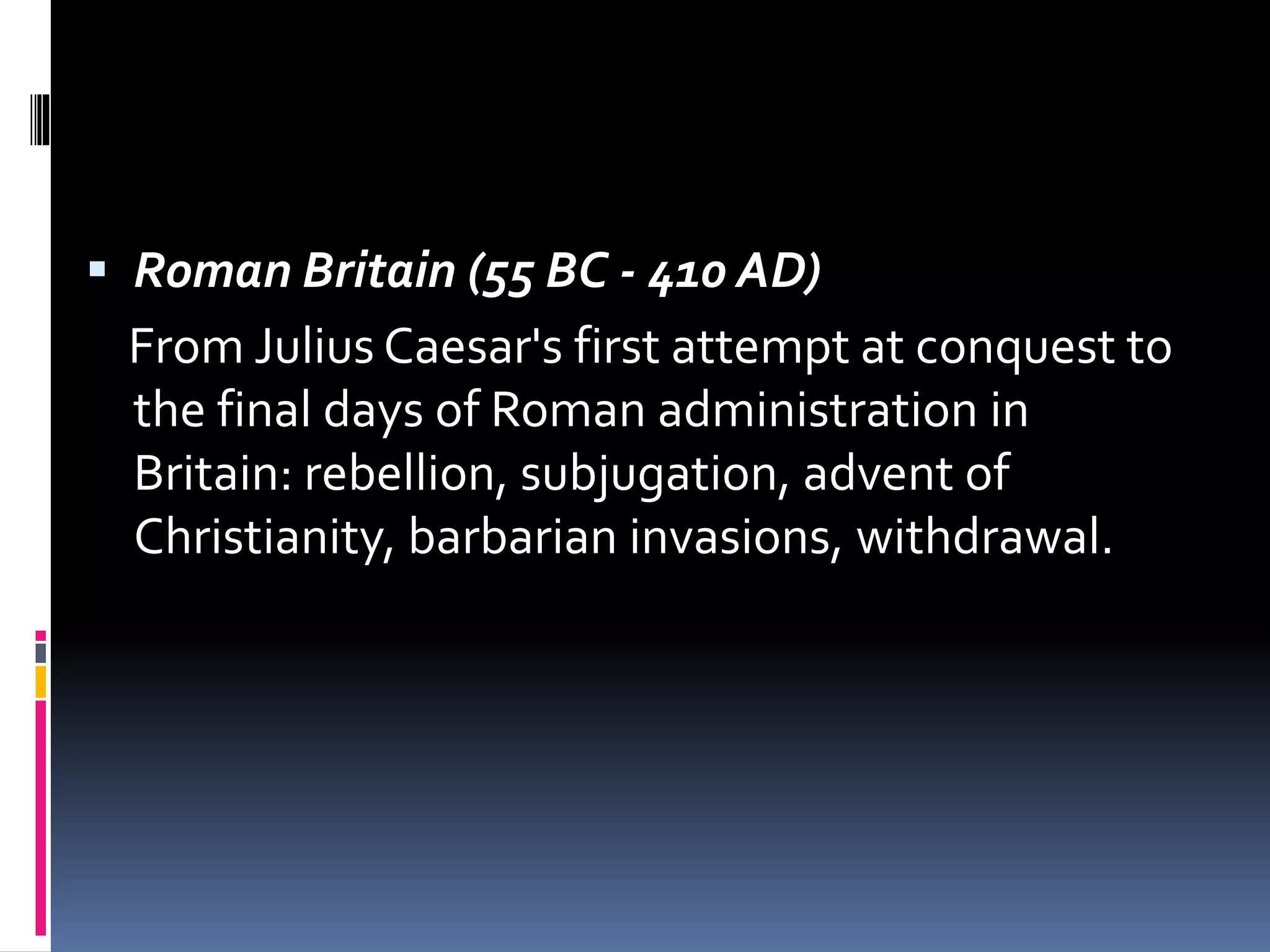  Roman Britain (55 BC - 410 AD)
From Julius Caesar's first attempt at conquest to
the final days of Roman administration in
Britain: rebellion, subjugation, advent of
Christianity, barbarian invasions, withdrawal.
 
