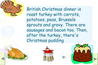 British Christmas dinner is
roast turkey with carrots,
potatoes, peas, Brussels
sprouts and gravy. There are
sausages and bacon too. Then,
after the turkey, there's
Christmas pudding
 