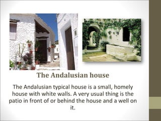 The Andalusian house The Andalusian typical house is a small, homely house with white walls. A very usual thing is the patio in front of or behind the house and a well on it. 
