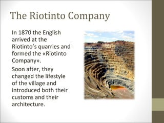 The Riotinto Company In 1870 the English arrived at the Riotinto’s quarries and formed the «Riotinto Company». Soon after, they changed the lifestyle of the village and introduced both their customs and their architecture. 