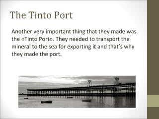 The Tinto Port Another very important thing that they made was the «Tinto Port». They needed to transport the mineral to the sea for exporting it and that’s why they made the port. 