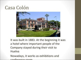 Casa Colón It was built in 1883. At the beginning it was a hotel where important people of the Company stayed during their visit to Huelva . Nowadays, it works as exhibitions and conference room. 
