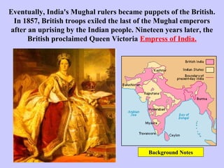 Eventually, India's Mughal rulers became puppets of the British.
In 1857, British troops exiled the last of the Mughal emperors
after an uprising by the Indian people. Nineteen years later, the
British proclaimed Queen Victoria Empress of India.
Background Notes
 