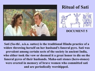 Ritual of Sati
Sati (Su-thi , a.k.a. suttee) is the traditional Hindu practice of a
widow throwing herself on her husband's funeral pyre. Sati was
prevalent among certain sects of the society in ancient India,
who either took the vow or deemed it a great honor to die on the
funeral pyres of their husbands. Maha-sati stones (hero-stones)
were erected in memory of brave women who committed sati
and are periodically worshipped.
DOCUMENT 5
 