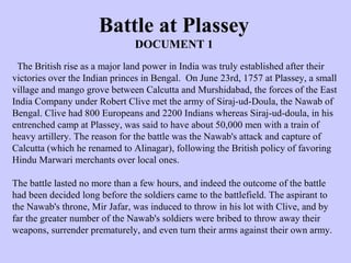 The British rise as a major land power in India was truly established after their
victories over the Indian princes in Bengal. On June 23rd, 1757 at Plassey, a small
village and mango grove between Calcutta and Murshidabad, the forces of the East
India Company under Robert Clive met the army of Siraj-ud-Doula, the Nawab of
Bengal. Clive had 800 Europeans and 2200 Indians whereas Siraj-ud-doula, in his
entrenched camp at Plassey, was said to have about 50,000 men with a train of
heavy artillery. The reason for the battle was the Nawab's attack and capture of
Calcutta (which he renamed to Alinagar), following the British policy of favoring
Hindu Marwari merchants over local ones.
The battle lasted no more than a few hours, and indeed the outcome of the battle
had been decided long before the soldiers came to the battlefield. The aspirant to
the Nawab's throne, Mir Jafar, was induced to throw in his lot with Clive, and by
far the greater number of the Nawab's soldiers were bribed to throw away their
weapons, surrender prematurely, and even turn their arms against their own army.
Battle at Plassey
DOCUMENT 1
 