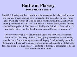 Battle at Plassey
DOCUMENT 1 cont’d
Siraj fled, leaving a still nervous Mir Jafar to occupy the palace and treasury,
and to await Clive's coming before ascending the masnad or throne. The act
ended with the capture of Siraj-ud-doula when nearing Bihar, and he was
brutally murdered by Mir Jafar's son Miran. After the battle, all the soldiers
who had betrayed their Nawab were killed by the British on the maxim : "If
you could betray your Lord and Master, you will betray us tomorrow."
Plassey was decisive for the British in India, and for Clive. Jawaharlal
Nehru, in The Discovery of India (1946), justly describes Clive as having
won the battle "by promoting treason and forgery," and pointedly notes that
British rule in India had "an unsavory beginning and something of that bitter
taste has clung to it ever since." The Battle of Plassey is considered to be the
start of British rule in India.
 