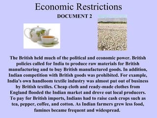 Economic Restrictions
The British held much of the political and economic power. British
policies called for India to produce raw materials for British
manufacturing and to buy British manufactured goods. In addition,
Indian competition with British goods was prohibited. For example,
India's own handloom textile industry was almost put out of business
by British textiles. Cheap cloth and ready-made clothes from
England flooded the Indian market and drove out local producers.
To pay for British imports, Indians had to raise cash crops such as
tea, pepper, coffee, and cotton. As Indian farmers grew less food,
famines became frequent and widespread.
DOCUMENT 2
 