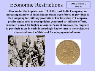 Economic Restrictions
Also, under the imperial control of the East India Company, an
increasing number of small Indian states were forced to pay dues to
the Company for military protection. The lessening of Company
profits and a need to recoup debts generated by military efforts,
produced a need for higher revenues. Peasant landowners, required
to pay their taxes in cash, increasingly had to turn to moneylenders
who seized much of this land for nonpayment of loans.
DOCUMENT 2
cont’d
 