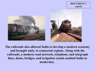 The railroads also allowed India to develop a modern economy
and brought unity to connected regions. Along with the
railroads, a modern road network, telephone, and telegraph
lines, dams, bridges, and irrigation canals enabled India to
modernize.
DOCUMENT 3
cont’d
 
