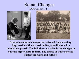 Social Changes
Britain introduced changes that affected Indian society.
Improved health care and sanitary conditions led to
population growth. The British set up schools and colleges to
educate higher-caste Indians. The course of study stressed
English language and culture.
DOCUMENT 4
 