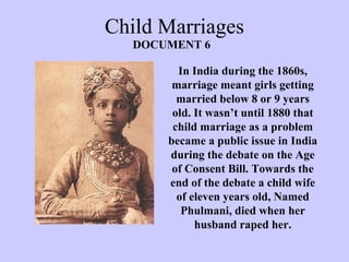 Child Marriages
In India during the 1860s,
marriage meant girls getting
married below 8 or 9 years
old. It wasn’t until 1880 that
child marriage as a problem
became a public issue in India
during the debate on the Age
of Consent Bill. Towards the
end of the debate a child wife
of eleven years old, Named
Phulmani, died when her
husband raped her.
DOCUMENT 6
 