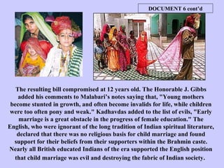 The resulting bill compromised at 12 years old. The Honorable J. Gibbs
added his comments to Malabari’s notes saying that, "Young mothers
become stunted in growth, and often become invalids for life, while children
were too often pony and weak." Kadhavdas added to the list of evils, "Early
marriage is a great obstacle in the progress of female education." The
English, who were ignorant of the long tradition of Indian spiritual literature,
declared that there was no religious basis for child marriage and found
support for their beliefs from their supporters within the Brahmin caste.
Nearly all British educated Indians of the era supported the English position
that child marriage was evil and destroying the fabric of Indian society.
DOCUMENT 6 cont’d
 