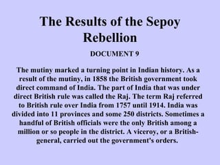 The Results of the Sepoy
Rebellion
The mutiny marked a turning point in Indian history. As a
result of the mutiny, in 1858 the British government took
direct command of India. The part of India that was under
direct British rule was called the Raj. The term Raj referred
to British rule over India from 1757 until 1914. India was
divided into 11 provinces and some 250 districts. Sometimes a
handful of British officials were the only British among a
million or so people in the district. A viceroy, or a British-
general, carried out the government's orders.
DOCUMENT 9
 