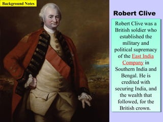 Robert Clive
Robert Clive was a
British soldier who
established the
military and
political supremacy
of the East India
Company in
Southern India and
Bengal. He is
credited with
securing India, and
the wealth that
followed, for the
British crown.
Robert Clive was a
British soldier who
established the
military and
political supremacy
of the East India
Company in
Southern India and
Bengal. He is
credited with
securing India, and
the wealth that
followed, for the
British crown.
Background Notes
 