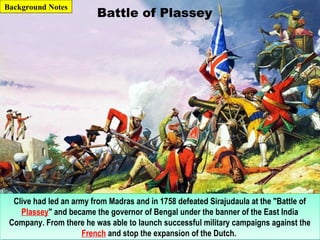 Battle of Plassey
Clive had led an army from Madras and in 1758 defeated Sirajudaula at the "Battle of
Plassey" and became the governor of Bengal under the banner of the East India
Company. From there he was able to launch successful military campaigns against the
French and stop the expansion of the Dutch.
Clive had led an army from Madras and in 1758 defeated Sirajudaula at the "Battle of
Plassey" and became the governor of Bengal under the banner of the East India
Company. From there he was able to launch successful military campaigns against the
French and stop the expansion of the Dutch.
Background Notes
 
