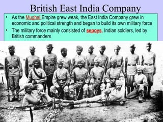 British East India Company
• As the Mughal Empire grew weak, the East India Company grew in
economic and political strength and began to build its own military force
• The military force mainly consisted of sepoys, Indian soldiers, led by
British commanders
 