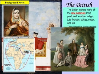 The British
• The British wanted many of
the raw materials India
produced - cotton, indigo,
jute (burlap), spices, sugar,
and tea
• These material were shipped
to Britain for use in British
factories – finished products
were then shipped around
the world to British colonies
• There were some
advantages of the British
invasion – railroads,
education, hospitals,
common language,
• There were disadvantages
too – low wages, few rights,
no say in government
Background Notes
 