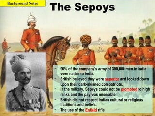 The Sepoys
• 96% of the company's army of 300,000 men in India
were native to India.
• British believed they were superior and looked down
upon their dark-skinned compatriots.
• In the military, Sepoys could not be promoted to high
ranks and the pay was miserable.
• British did not respect Indian cultural or religious
traditions and beliefs.
• The use of the Enfield rifle
Background Notes
 