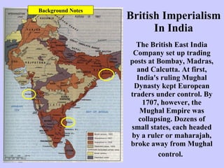 British Imperialism In India The British East India Company set up trading posts at Bombay, Madras, and Calcutta. At first, India's ruling Mughal Dynasty kept European traders under control. By 1707, however, the Mughal Empire was collapsing. Dozens of small states, each headed by a ruler or maharajah, broke away from Mughal control.   Background Notes 