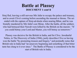 Battle at Plassey DOCUMENT 1 cont’d Siraj fled, leaving a still nervous Mir Jafar to occupy the palace and treasury, and to await Clive's coming before ascending the masnad or throne. The act ended with the capture of Siraj-ud-doula when nearing Bihar, and he was brutally murdered by Mir Jafar's son Miran. After the battle, all the soldiers who had betrayed their Nawab were killed by the British on the maxim : "If you could betray your Lord and Master, you will betray us tomorrow."  Plassey was decisive for the British in India, and for Clive. Jawaharlal Nehru, in The Discovery of India (1946), justly describes Clive as having won the battle "by promoting treason and forgery," and pointedly notes that British rule in India had "an unsavory beginning and something of that bitter taste has clung to it ever since."  The Battle of Plassey is considered to be the start of British rule in India.  
