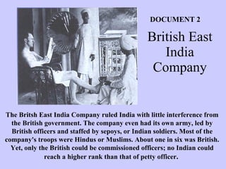 British East India Company Document #1   The Britsh East India Company ruled India with little interference from the British government. The company even had its own army, led by British officers and staffed by sepoys, or Indian soldiers. Most of the company's troops were Hindus or Muslims. About one in six was British. Yet, only the British could be commissioned officers; no Indian could reach a higher rank than that of petty officer .  DOCUMENT 2 