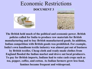 Economic Restrictions The British held much of the political and economic power. British policies called for India to produce raw materials for British manufacturing and to buy British manufactured goods. In addition, Indian competition with British goods was prohibited. For example, India's own handloom textile industry was almost put out of business by British textiles. Cheap cloth and ready-made clothes from England flooded the Indian market and drove out local producers. To pay for British imports, Indians had to raise cash crops such as tea, pepper, coffee, and cotton. As Indian farmers grew less food, famines became frequent and widespread.   DOCUMENT 3 