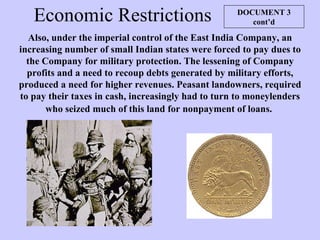 Economic Restrictions Also, under the imperial control of the East India Company, an increasing number of small Indian states were forced to pay dues to the Company for military protection. The lessening of Company profits and a need to recoup debts generated by military efforts, produced a need for higher revenues. Peasant landowners, required to pay their taxes in cash, increasingly had to turn to moneylenders who seized much of this land for nonpayment of loans.   DOCUMENT 3 cont’d 