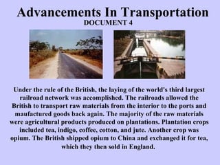 Advancements In Transportation Under the rule of the British, the laying of the world's third largest railroad network was accomplished. The railroads allowed the British to transport raw materials from the interior to the ports and maufactured goods back again. The majority of the raw materials were agricultural products produced on plantations. Plantation crops included tea, indigo, coffee, cotton, and jute. Another crop was opium. The British shipped opium to China and exchanged it for tea, which they then sold in England.   DOCUMENT 4 