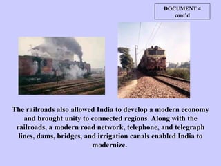 The railroads also allowed India to develop a modern economy and brought unity to connected regions. Along with the railroads, a modern road network, telephone, and telegraph lines, dams, bridges, and irrigation canals enabled India to modernize.  DOCUMENT 4 cont’d 
