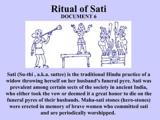 Ritual of Sati Sati (Su-thi , a.k.a. suttee) is the traditional Hindu practice of a widow throwing herself on her husband's funeral pyre. Sati was prevalent among certain sects of the society in ancient India, who either took the vow or deemed it a great honor to die on the funeral pyres of their husbands. Maha-sati stones (hero-stones) were erected in memory of brave women who committed sati and are periodically worshipped.  DOCUMENT 6 