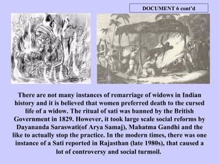 There are not many instances of remarriage of widows in Indian history and it is believed that women preferred death to the cursed life of a widow. The ritual of sati was banned by the British Government in 1829. However, it took large scale social reforms by Dayananda Saraswati(of Arya Samaj), Mahatma Gandhi and the like to actually stop the practice. In the modern times, there was one instance of a Sati reported in Rajasthan (late 1980s), that caused a lot of controversy and social turmoil.   DOCUMENT 6 cont’d 
